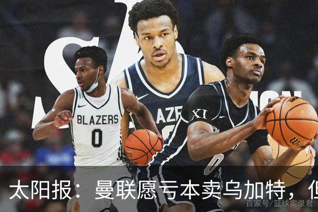 太阳报：曼联愿亏本卖乌加特，但为避免进一步贬值并没有到处兜售