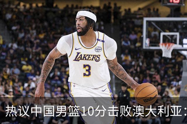 热议中国男篮10分击败澳大利亚：王俊杰崔永熙领衔锋线爆发引盛赞
